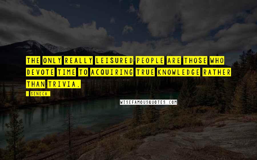 Seneca. Quotes: The only really leisured people are those who devote time to acquiring true knowledge rather than trivia.