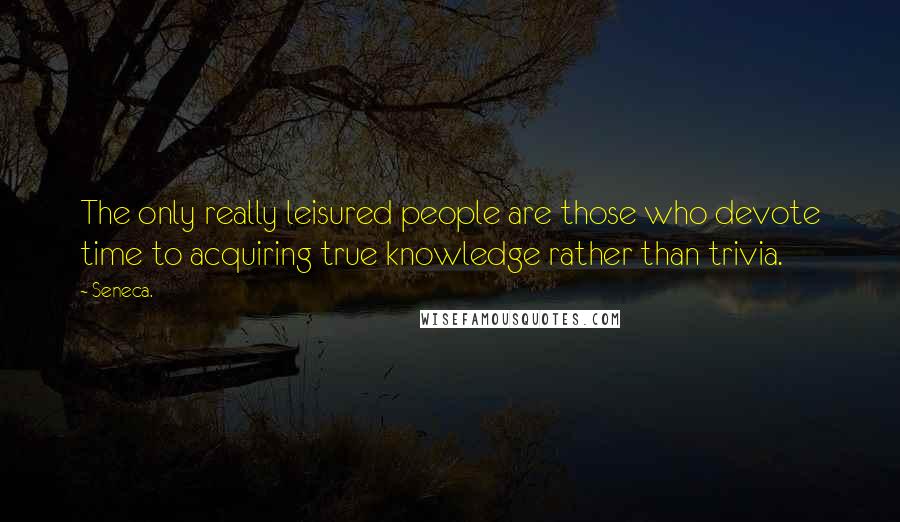Seneca. Quotes: The only really leisured people are those who devote time to acquiring true knowledge rather than trivia.
