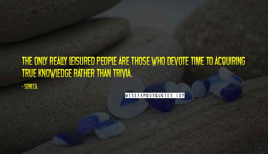 Seneca. Quotes: The only really leisured people are those who devote time to acquiring true knowledge rather than trivia.