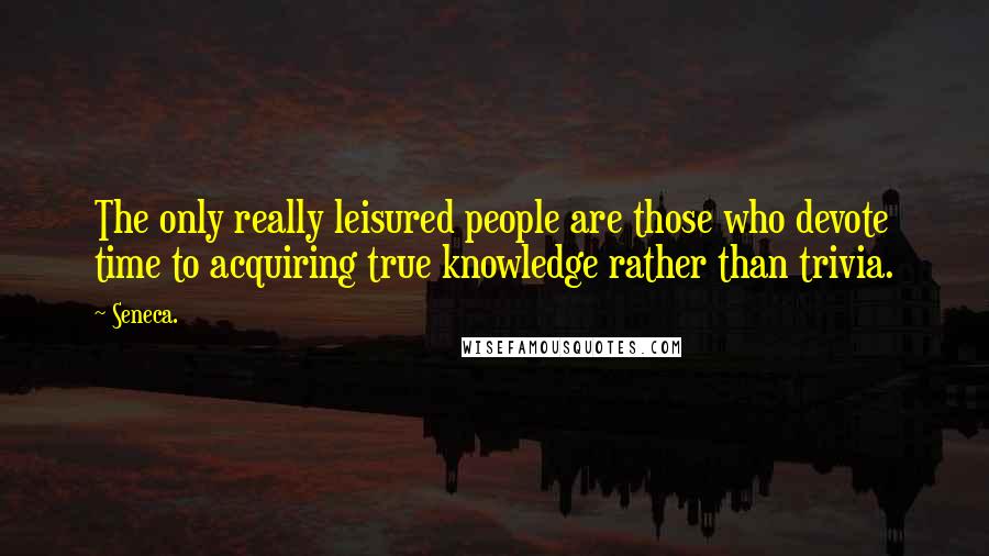 Seneca. Quotes: The only really leisured people are those who devote time to acquiring true knowledge rather than trivia.