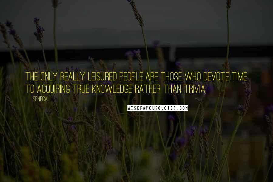 Seneca. Quotes: The only really leisured people are those who devote time to acquiring true knowledge rather than trivia.