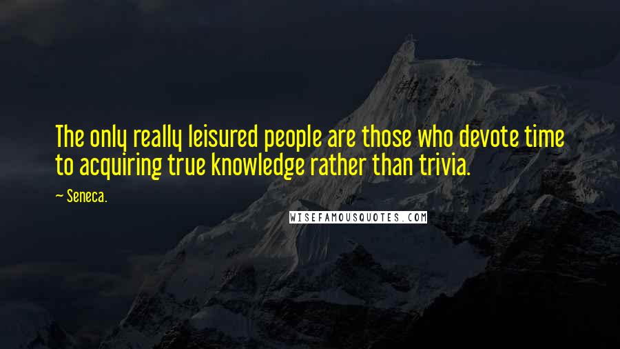 Seneca. Quotes: The only really leisured people are those who devote time to acquiring true knowledge rather than trivia.