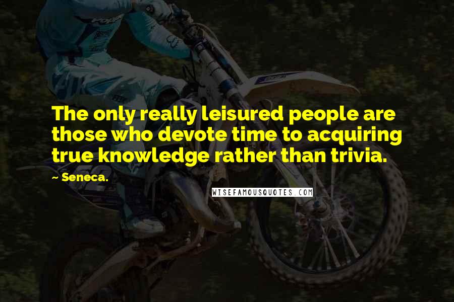 Seneca. Quotes: The only really leisured people are those who devote time to acquiring true knowledge rather than trivia.