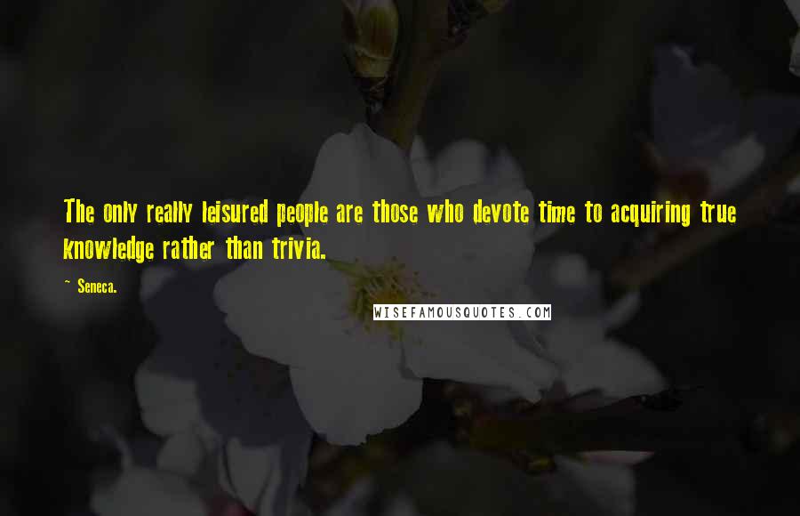 Seneca. Quotes: The only really leisured people are those who devote time to acquiring true knowledge rather than trivia.