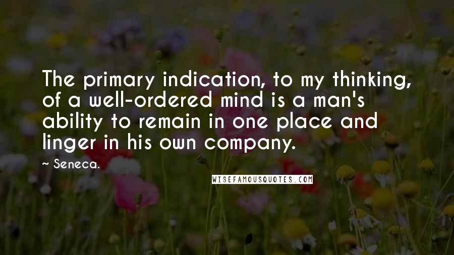 Seneca. Quotes: The primary indication, to my thinking, of a well-ordered mind is a man's ability to remain in one place and linger in his own company.