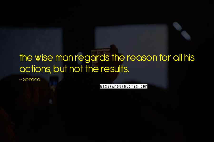 Seneca. Quotes: the wise man regards the reason for all his actions, but not the results.