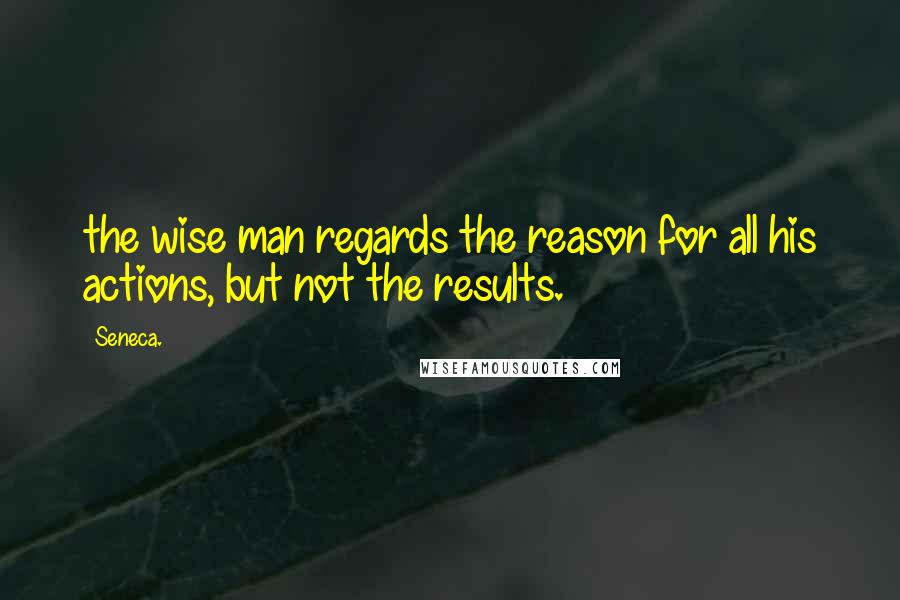 Seneca. Quotes: the wise man regards the reason for all his actions, but not the results.