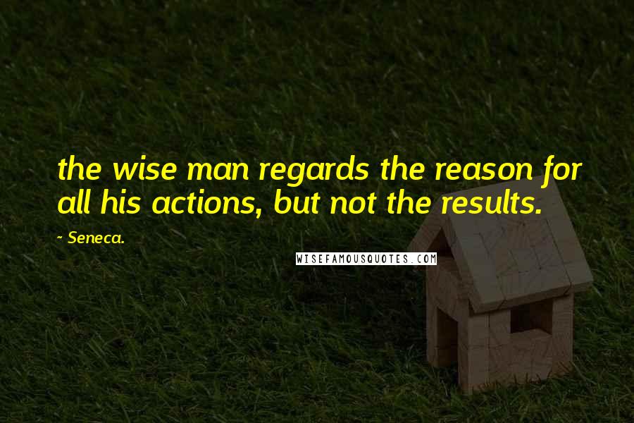 Seneca. Quotes: the wise man regards the reason for all his actions, but not the results.