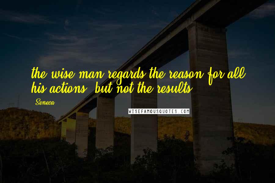 Seneca. Quotes: the wise man regards the reason for all his actions, but not the results.