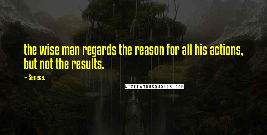 Seneca. Quotes: the wise man regards the reason for all his actions, but not the results.