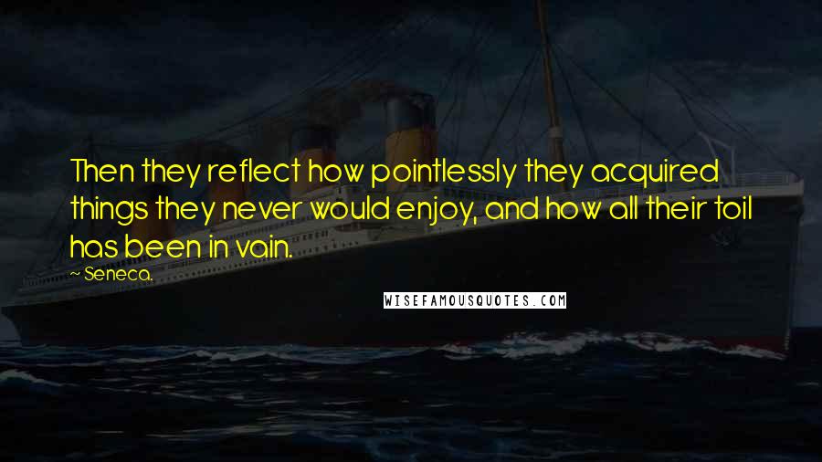 Seneca. Quotes: Then they reflect how pointlessly they acquired things they never would enjoy, and how all their toil has been in vain.