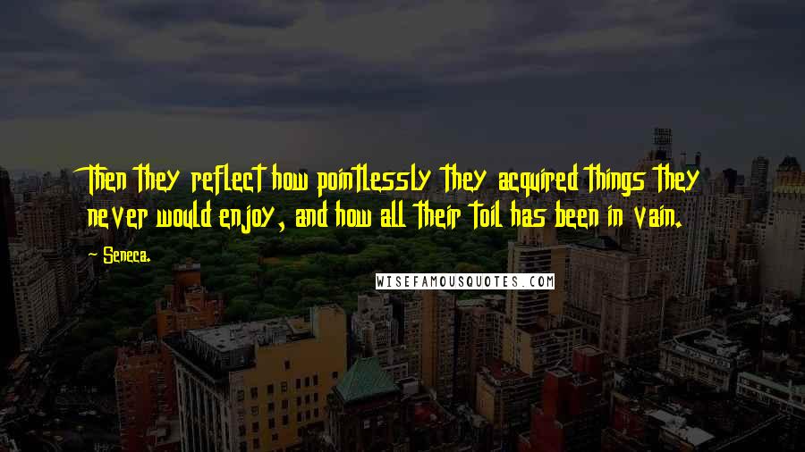 Seneca. Quotes: Then they reflect how pointlessly they acquired things they never would enjoy, and how all their toil has been in vain.