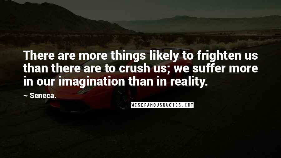 Seneca. Quotes: There are more things likely to frighten us than there are to crush us; we suffer more in our imagination than in reality.