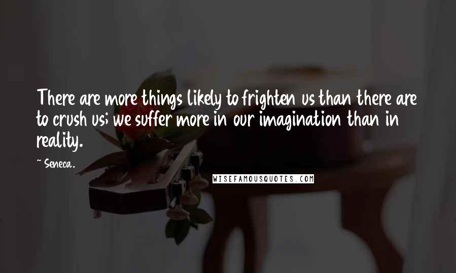Seneca. Quotes: There are more things likely to frighten us than there are to crush us; we suffer more in our imagination than in reality.