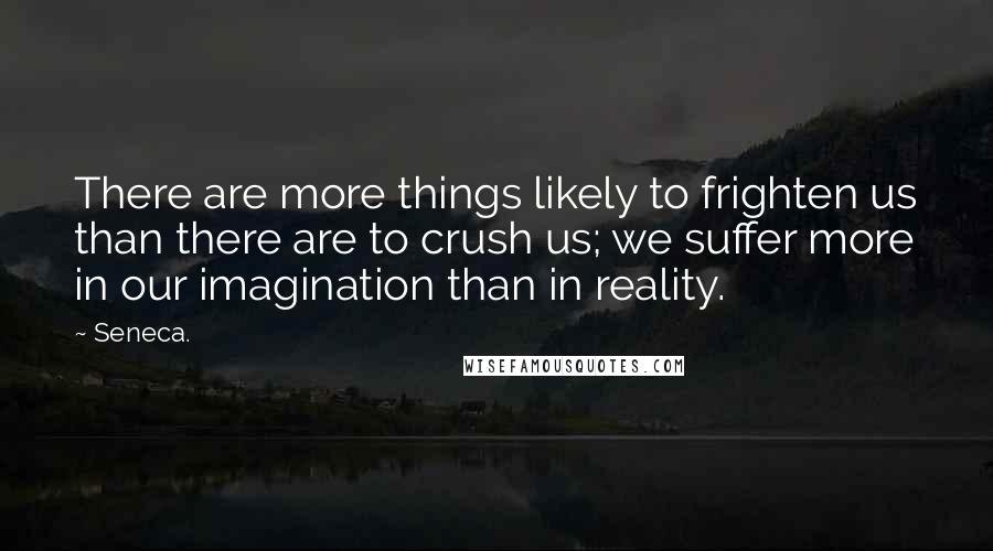 Seneca. Quotes: There are more things likely to frighten us than there are to crush us; we suffer more in our imagination than in reality.