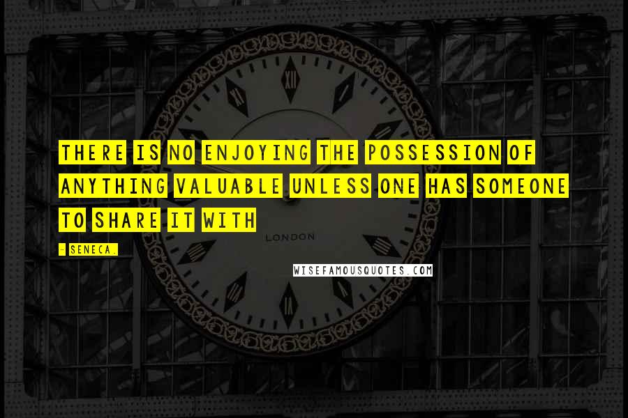 Seneca. Quotes: There is no enjoying the possession of anything valuable unless one has someone to share it with