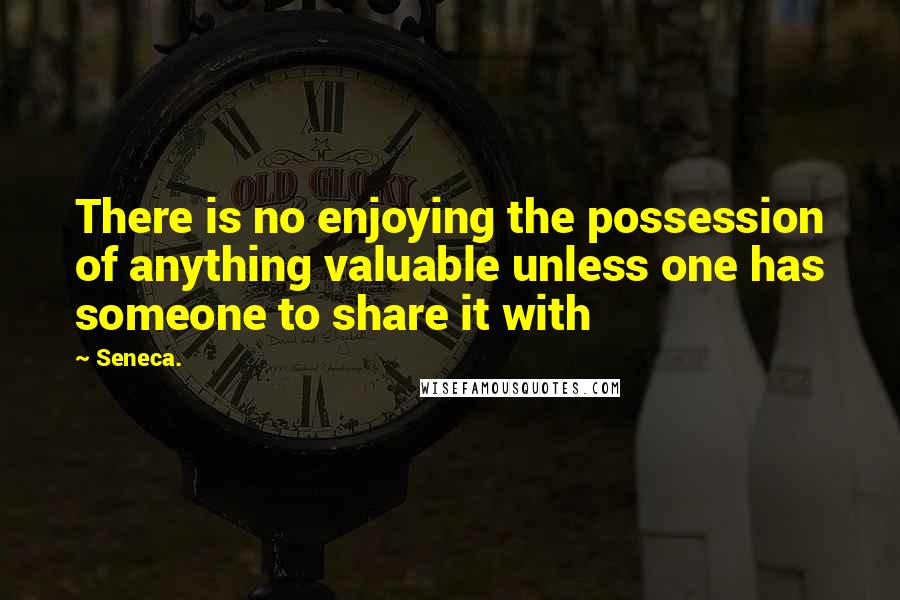 Seneca. Quotes: There is no enjoying the possession of anything valuable unless one has someone to share it with