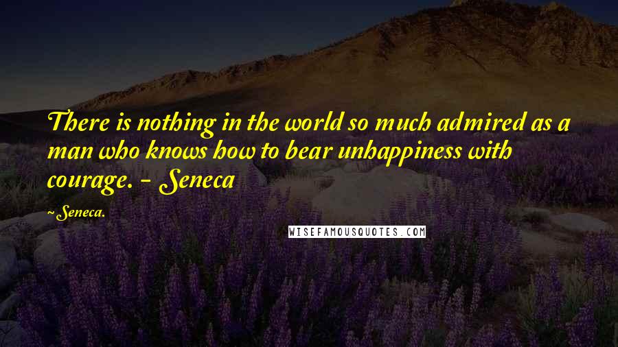 Seneca. Quotes: There is nothing in the world so much admired as a man who knows how to bear unhappiness with courage. - Seneca