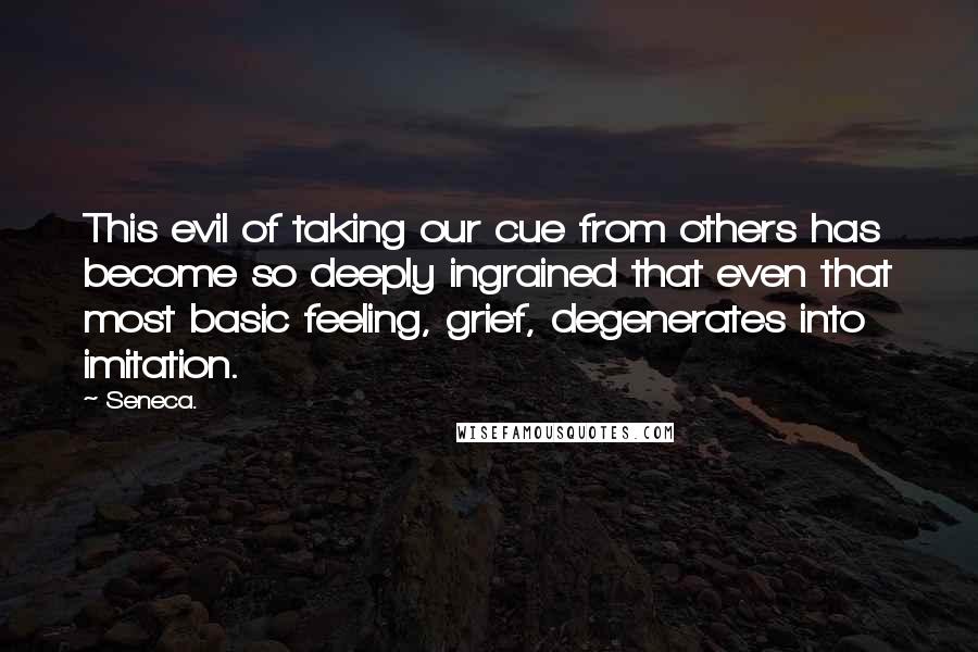 Seneca. Quotes: This evil of taking our cue from others has become so deeply ingrained that even that most basic feeling, grief, degenerates into imitation.