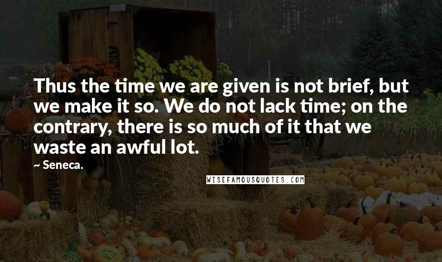 Seneca. Quotes: Thus the time we are given is not brief, but we make it so. We do not lack time; on the contrary, there is so much of it that we waste an awful lot.