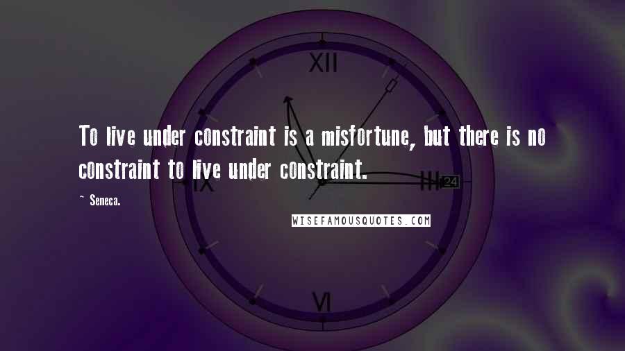 Seneca. Quotes: To live under constraint is a misfortune, but there is no constraint to live under constraint.