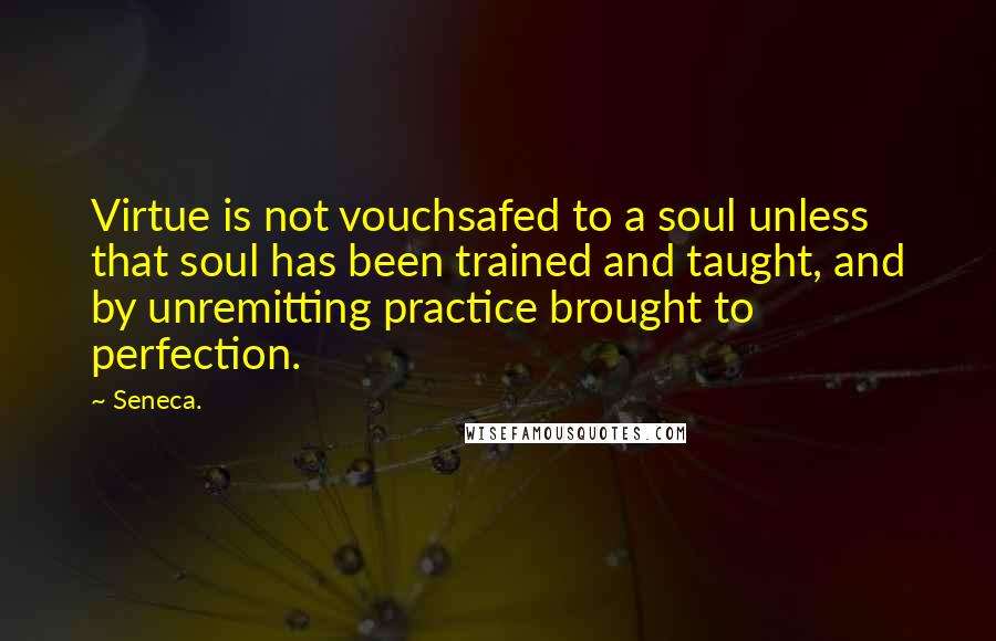 Seneca. Quotes: Virtue is not vouchsafed to a soul unless that soul has been trained and taught, and by unremitting practice brought to perfection.