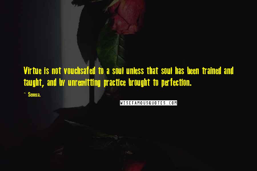 Seneca. Quotes: Virtue is not vouchsafed to a soul unless that soul has been trained and taught, and by unremitting practice brought to perfection.