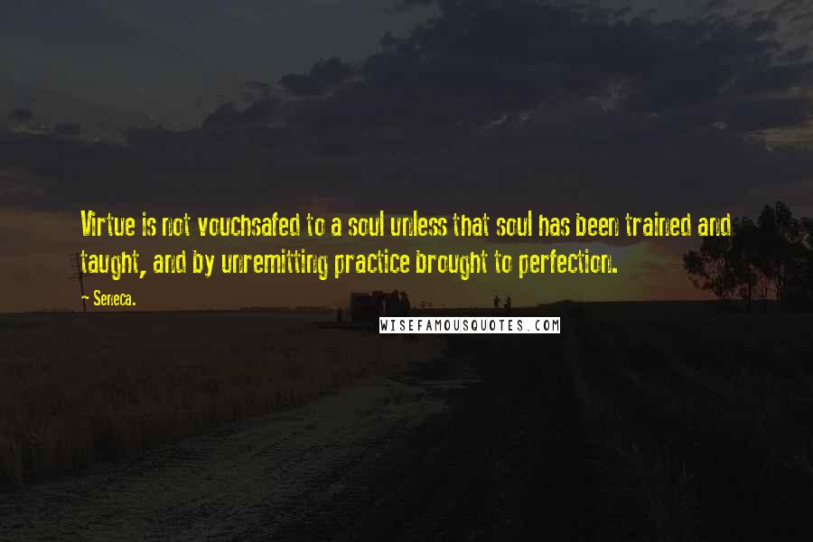 Seneca. Quotes: Virtue is not vouchsafed to a soul unless that soul has been trained and taught, and by unremitting practice brought to perfection.