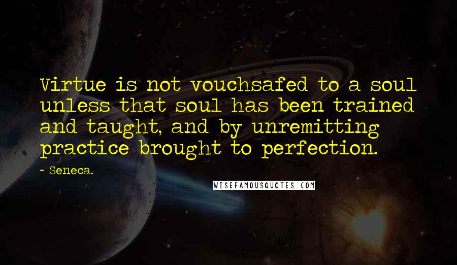 Seneca. Quotes: Virtue is not vouchsafed to a soul unless that soul has been trained and taught, and by unremitting practice brought to perfection.
