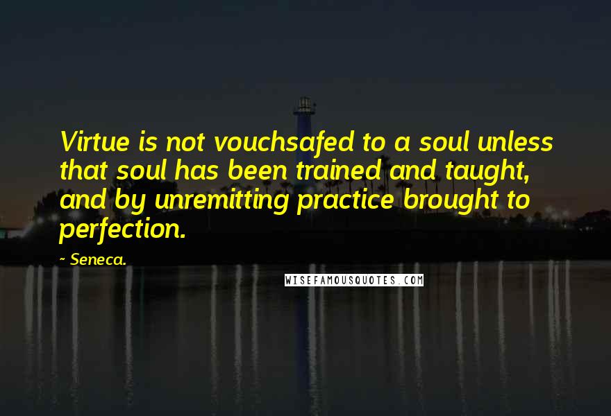 Seneca. Quotes: Virtue is not vouchsafed to a soul unless that soul has been trained and taught, and by unremitting practice brought to perfection.