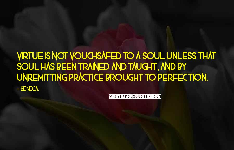 Seneca. Quotes: Virtue is not vouchsafed to a soul unless that soul has been trained and taught, and by unremitting practice brought to perfection.