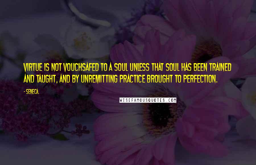 Seneca. Quotes: Virtue is not vouchsafed to a soul unless that soul has been trained and taught, and by unremitting practice brought to perfection.