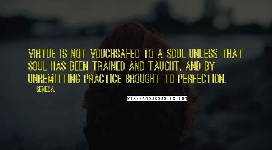 Seneca. Quotes: Virtue is not vouchsafed to a soul unless that soul has been trained and taught, and by unremitting practice brought to perfection.