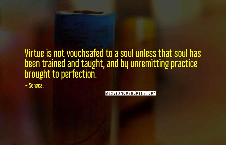 Seneca. Quotes: Virtue is not vouchsafed to a soul unless that soul has been trained and taught, and by unremitting practice brought to perfection.