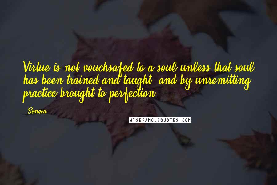 Seneca. Quotes: Virtue is not vouchsafed to a soul unless that soul has been trained and taught, and by unremitting practice brought to perfection.