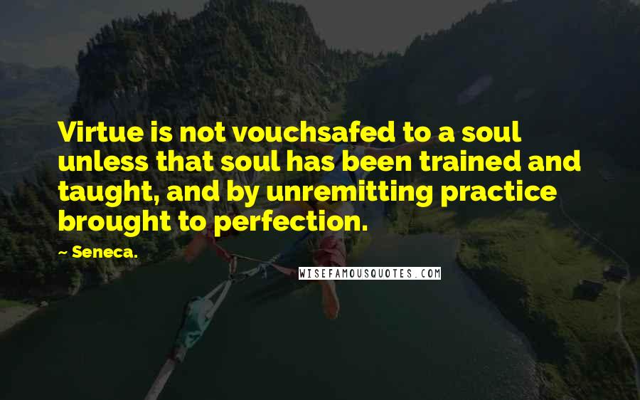 Seneca. Quotes: Virtue is not vouchsafed to a soul unless that soul has been trained and taught, and by unremitting practice brought to perfection.