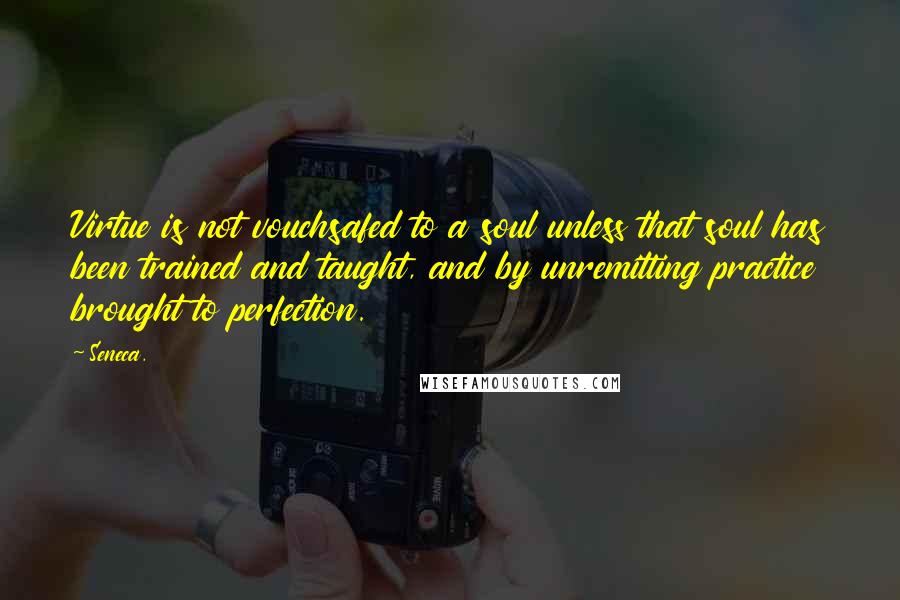 Seneca. Quotes: Virtue is not vouchsafed to a soul unless that soul has been trained and taught, and by unremitting practice brought to perfection.