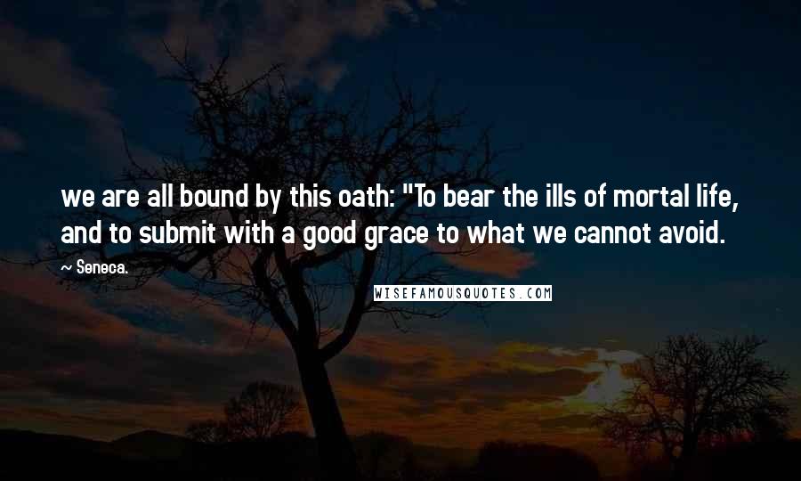 Seneca. Quotes: we are all bound by this oath: "To bear the ills of mortal life, and to submit with a good grace to what we cannot avoid.