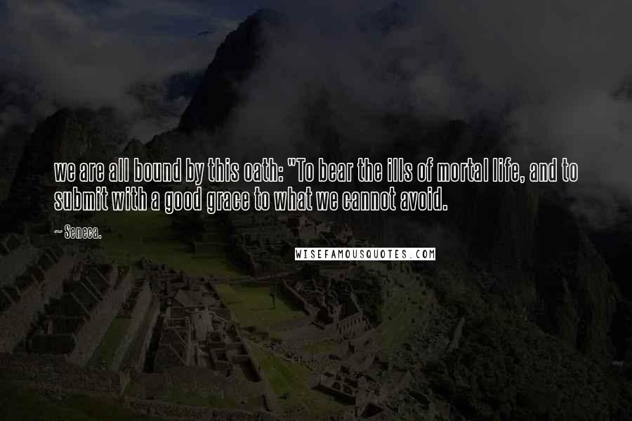 Seneca. Quotes: we are all bound by this oath: "To bear the ills of mortal life, and to submit with a good grace to what we cannot avoid.