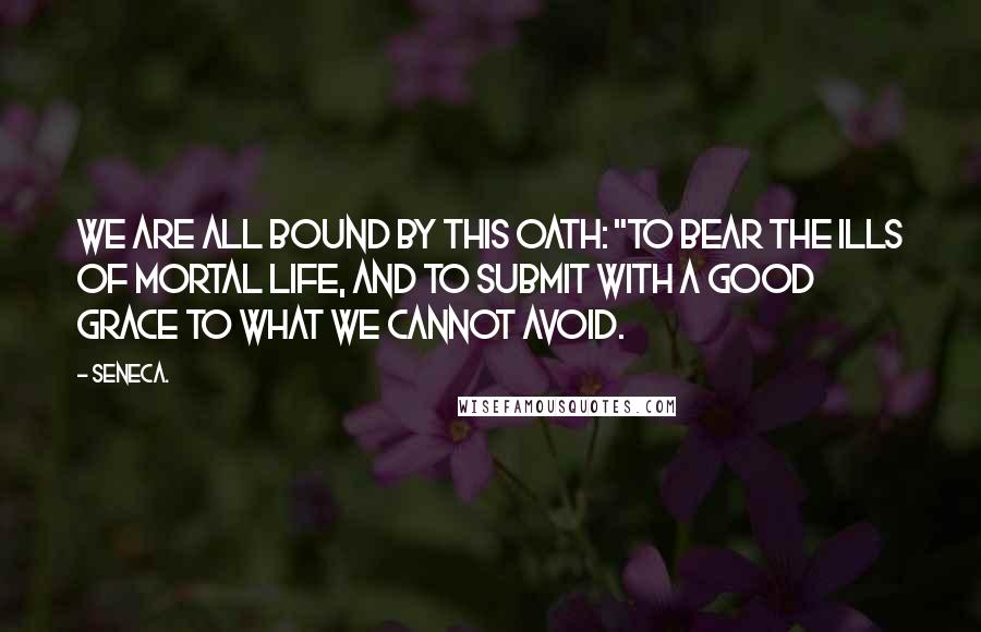 Seneca. Quotes: we are all bound by this oath: "To bear the ills of mortal life, and to submit with a good grace to what we cannot avoid.