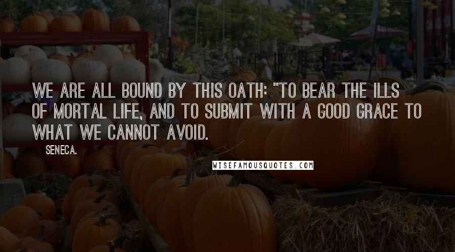 Seneca. Quotes: we are all bound by this oath: "To bear the ills of mortal life, and to submit with a good grace to what we cannot avoid.