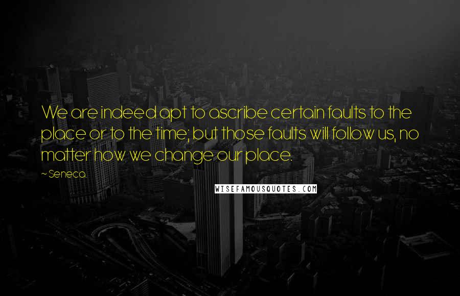 Seneca. Quotes: We are indeed apt to ascribe certain faults to the place or to the time; but those faults will follow us, no matter how we change our place.