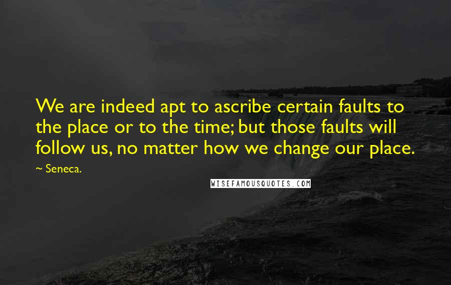 Seneca. Quotes: We are indeed apt to ascribe certain faults to the place or to the time; but those faults will follow us, no matter how we change our place.