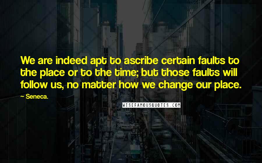 Seneca. Quotes: We are indeed apt to ascribe certain faults to the place or to the time; but those faults will follow us, no matter how we change our place.