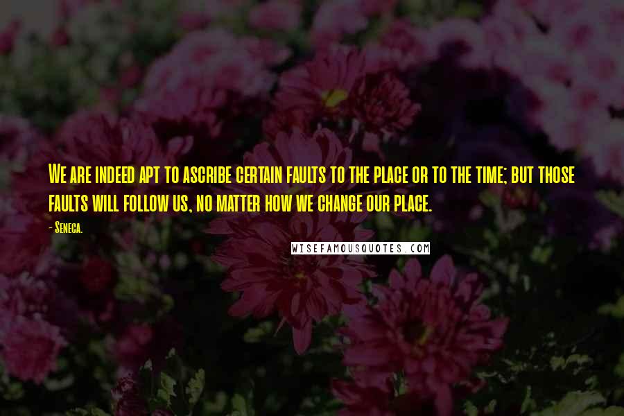 Seneca. Quotes: We are indeed apt to ascribe certain faults to the place or to the time; but those faults will follow us, no matter how we change our place.