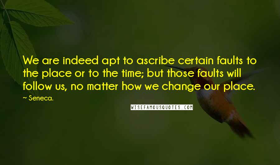 Seneca. Quotes: We are indeed apt to ascribe certain faults to the place or to the time; but those faults will follow us, no matter how we change our place.