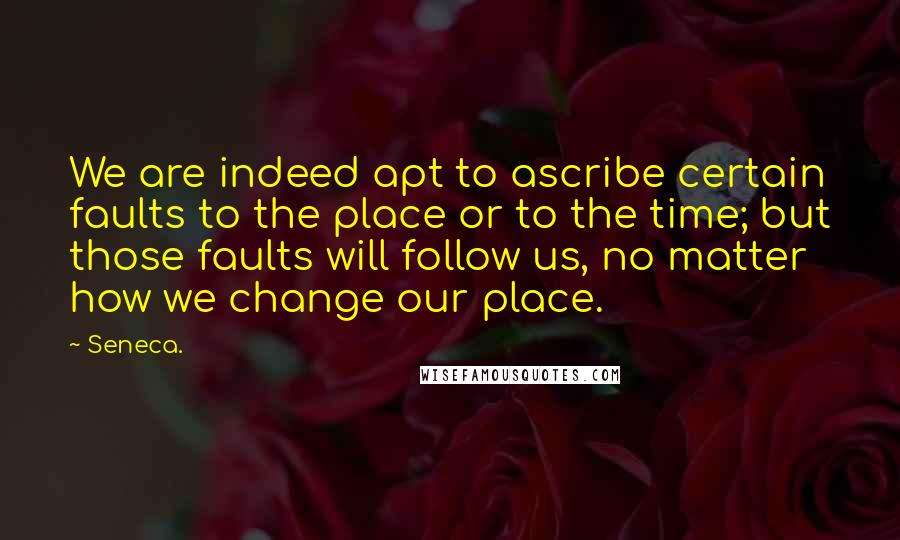 Seneca. Quotes: We are indeed apt to ascribe certain faults to the place or to the time; but those faults will follow us, no matter how we change our place.