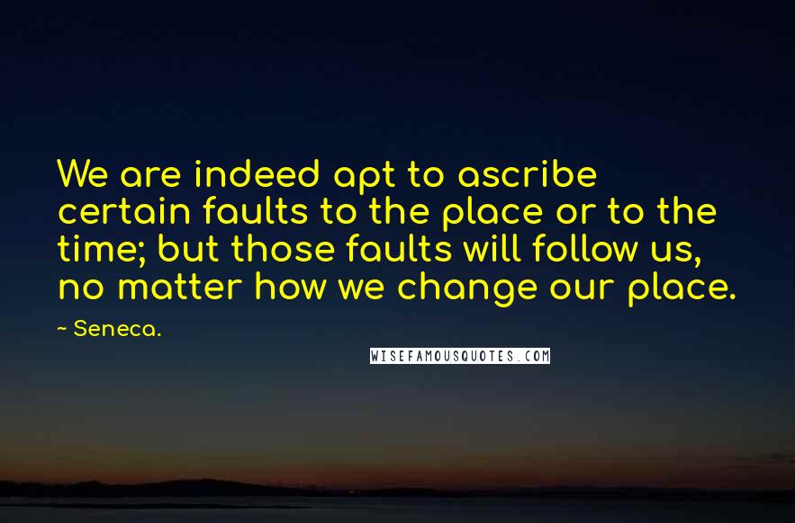 Seneca. Quotes: We are indeed apt to ascribe certain faults to the place or to the time; but those faults will follow us, no matter how we change our place.