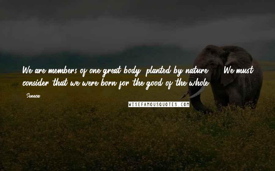 Seneca. Quotes: We are members of one great body, planted by nature ... . We must consider that we were born for the good of the whole