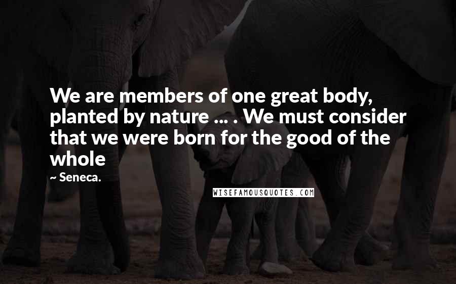 Seneca. Quotes: We are members of one great body, planted by nature ... . We must consider that we were born for the good of the whole